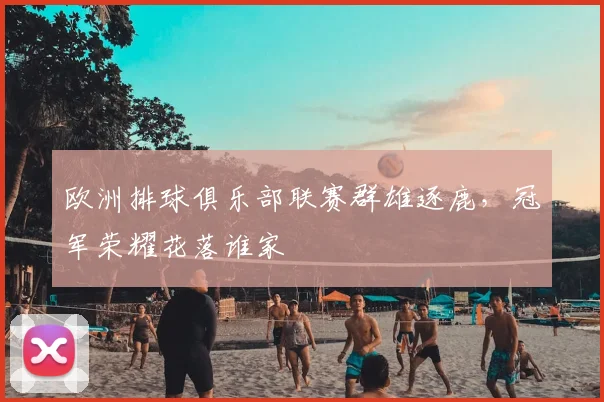 欧洲排球俱乐部联赛群雄逐鹿，冠军荣耀花落谁家