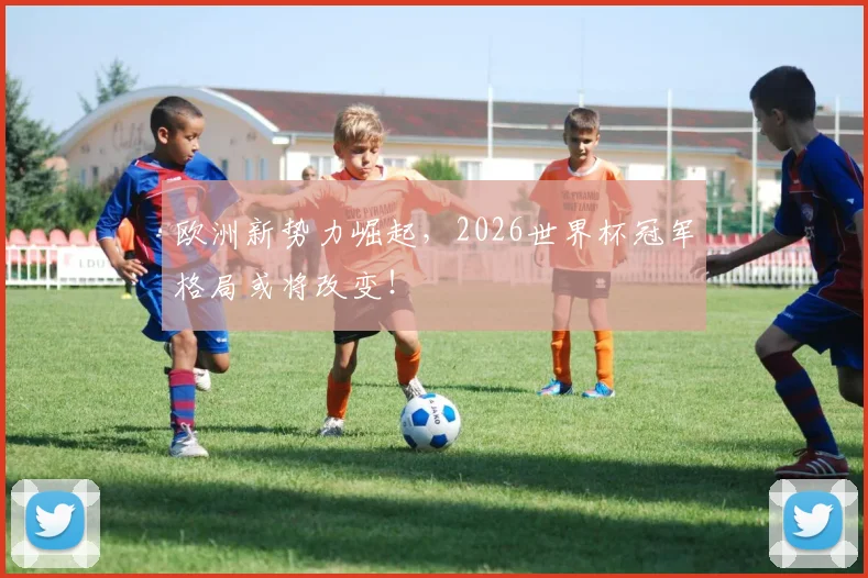 欧洲新势力崛起，2026世界杯冠军格局或将改变！