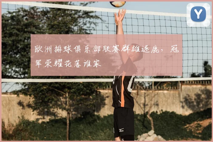 欧洲排球俱乐部联赛群雄逐鹿,冠军荣耀花落谁家